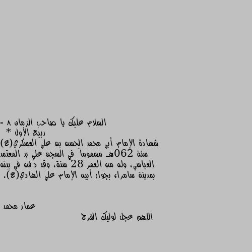 - 8 ربيع الأول 
 * شهادة الإمام أبي محمد الحسن بن علي العسكري(ع) سنة 260هـ مسموماً في السجن على يد المعتمد العباسي، وله من العمر 28 سنة، وقد دُفن في بيته بمدينة سامراء بجوار أبيه الإمام علي الهادي(ع). اللهم عجل لوليك الفرج