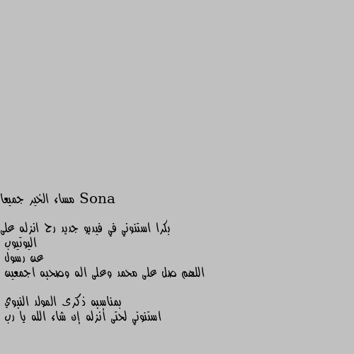 مساء الخير جميعا 

بكرا استنوني في فيديو جديد رح انزله على اليوتيوب
عن رسول 
اللهم صل على محمد وعلى اله وصحبه اجمعين

بمناسبه ذكرى المولد النبوي
استنوني لحتى أنزله إن شاء الله يا رب تمام