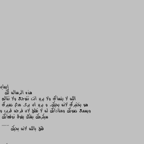 هذه الرساله لك 🌹 
الله لا ينساك ولا يريد انت تتوجع ولا تتالم 
هو يختبرك لانه يحبك. و يريد ان يرى مدي صبرك 
ويسمع صوتك ومناداتك له لا تقلق لان فرجه قريب و سيكرمك بشكل يفوق توقعاتك 

فثق بالله لانه بحبك 🌹🌹🌴🌴🌟🌟 ونعم بالله العلي العظيم 
احسنتي النشر يا فيلسوفه باشاا