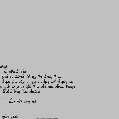 هذه الرساله لك 🌹 
الله لا ينساك ولا يريد انت تتوجع ولا تتالم 
هو يختبرك لانه يحبك. و يريد ان يرى مدي صبرك 
ويسمع صوتك ومناداتك له لا تقلق لان فرجه قريب و سيكرمك بشكل يفوق توقعاتك 

فثق بالله لانه بحبك 🌹🌹🌴🌴🌟🌟 ❤️❤️❤️❤️❤️❤️❤️❤️🌹🌹🌹🌹🌹🌹