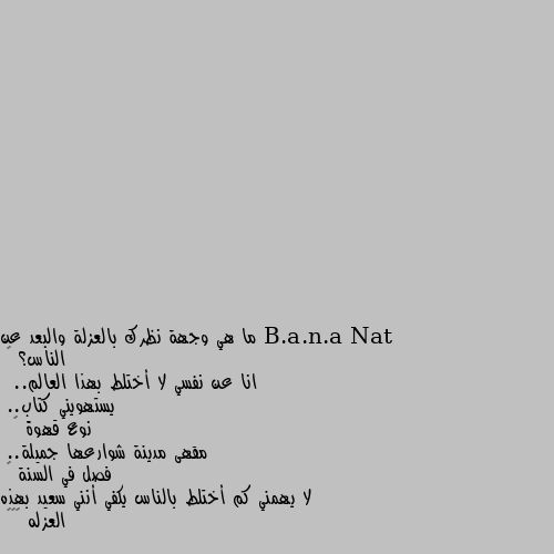 ما هي وجهة نظرك بالعزلة والبعد عن الناس؟ 🤔
انا عن نفسي لا أختلط بهذا العالم..
 يستهويني كتاب..
نوع قهوة ☕
 مقهى مدينة شوارعها جميلة..
فصل في السنة ⛄
لا يهمني كم أختلط بالناس يكفي أنني سعيد بهذه العزله 😌❤️ شي جميل ولاكن بس بالاحلام