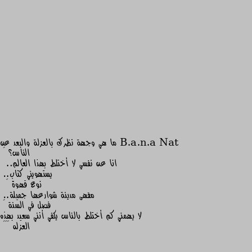 ما هي وجهة نظرك بالعزلة والبعد عن الناس؟ 🤔
انا عن نفسي لا أختلط بهذا العالم..
 يستهويني كتاب..
نوع قهوة ☕
 مقهى مدينة شوارعها جميلة..
فصل في السنة ⛄
لا يهمني كم أختلط بالناس يكفي أنني سعيد بهذه العزله 😌❤️ راحة