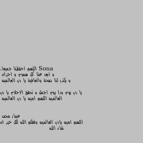 اللهم احفظنا جميعا. 
و ابعد عنا كل هموم و احزان 
و يكتب لنا صحة والعافية يا رب العالمين 

يا رب يوم ورا يوم اجمل و تحقق الاحلام يا رب العالمين اللهم امين يا رب العالمين اللهم امين يارب العالمين وفقكم الله لكل خير ان شاء الله