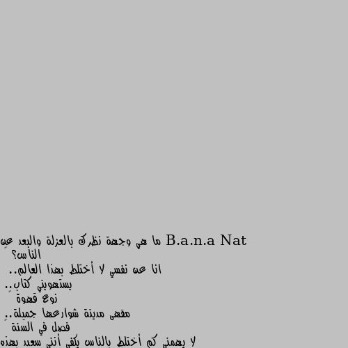 ما هي وجهة نظرك بالعزلة والبعد عن الناس؟ 🤔
انا عن نفسي لا أختلط بهذا العالم..
 يستهويني كتاب..
نوع قهوة ☕
 مقهى مدينة شوارعها جميلة..
فصل في السنة ⛄
لا يهمني كم أختلط بالناس يكفي أنني سعيد بهذه العزله 😌❤️ حرفيا 
‏"شكراً للنوم، الروايات، الموسيقى، ولأي شيئ ساهمَ في الأستغناءِ عن التّواصل البشري."