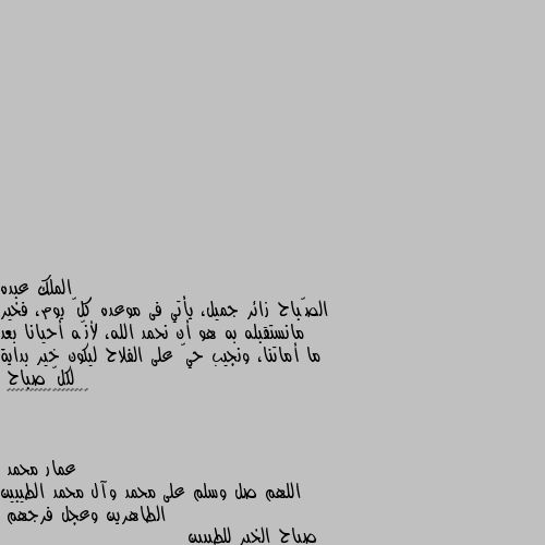 الصّباح زائر جميل، يأتي فى موعده كلّ يوم، فخير مانستقبله به هو أن نحمد الله، لأنّه أحيانا بعد ما أماتنا، ونجيب حيّ على الفلاح ليكون خير بداية لكلّ صباح
🌻☀️✨✨✨✨✨✨✨✨✨✨✨✨✨✨✨ اللهم صل وسلم على محمد وآل محمد الطيبين الطاهرين وعجل فرجهم
صباح الخير للطيبين