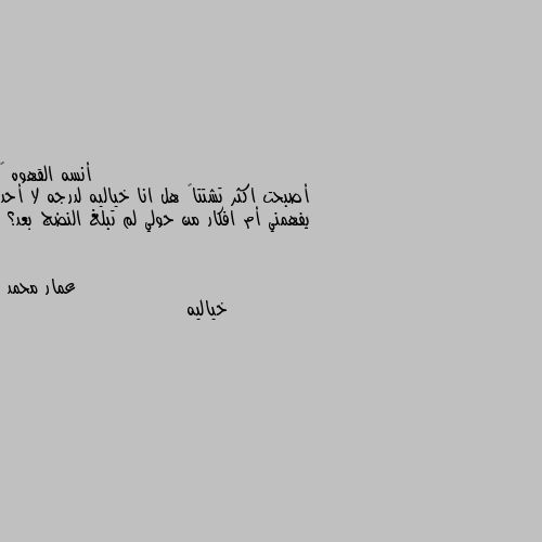 أصبحت اكثر تشتتاً هل انا خياليه لدرجه لا أحد يفهمني أم افكار من حولي لم تبلغ النضج بعد؟ خياليه