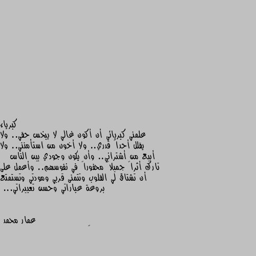 علمني كبريائي أن أكون غالي لا يبخس حقي.. ولا يقلل أحداً قدري.. ولا أخون من استأمنني.. ولا أبيع من أشتراني.. وأن يكون وجودي بين الناس    تارك أثراً جميلاً محفوراً في نفوسهم.. وأعمل على أن تشتاق لي القلوب وتتمنى قربي ومودتي وتستمتع بروعة عباراتي وحسن تعبيراتي... 🌹