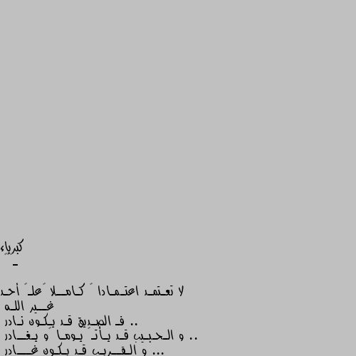 ـ❤️🍃

لا تعـتمـد اعتـمـادا ً كـامــلا ًعلـﻯ أحـد غــير اللـه ..
فـ الصـديق قـد يـكـون نـادر .. 
و الـحـبـيب قـد يـأتـﻱ يـومـا ًو يـغــادر ...
و الـقــريـب قـد يـكـون غـــادر ...
و لـكــن وحــده اللـه هـو الـقريـب الـقــادر ..

 🍃❤️ ونعم بالله