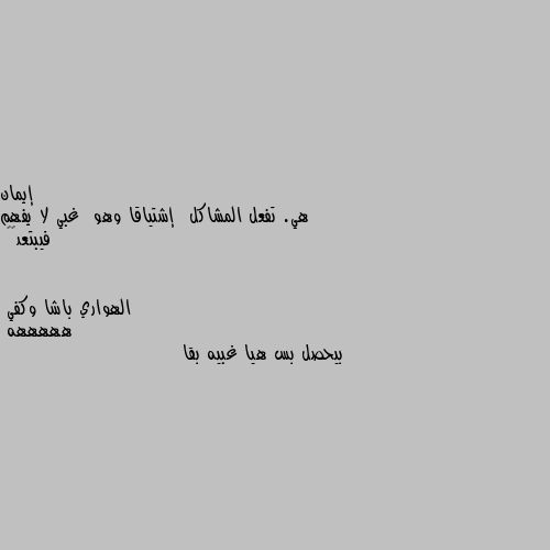 هي. تفعل المشاكل  إشتياقا وهو  غبي لا يفهم فيبتعد💔🌹 هههههه
بيحصل بس هيا غبيه بقا