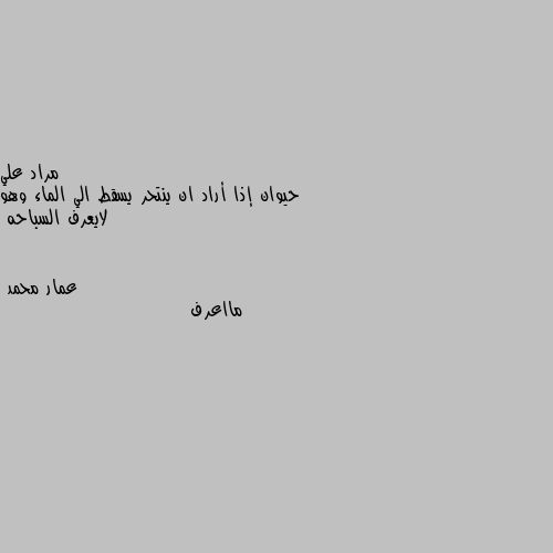 حيوان إذا أراد ان ينتحر يسقط الي الماء وهو لايعرف السباحه مااعرف