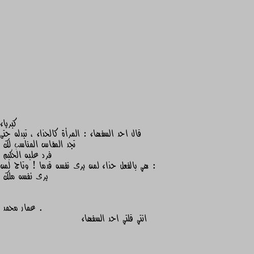 قال احد السفهاء : المرأة كالحذاء ، تبدله حتى تجد المقاس المناسب لك
فرد عليه الحكيم :
هي بالفعل حذاء لمن يرى نفسه قدما ! وتاج لمن يرى نفسه ملك . انتي قلتي احد السفهاء