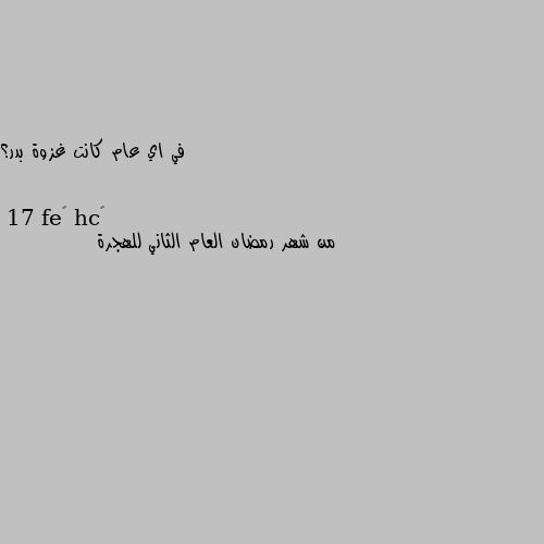 في اي عام كانت غزوة بدر؟ 17 من شهر رمضان العام الثاني للهجرة