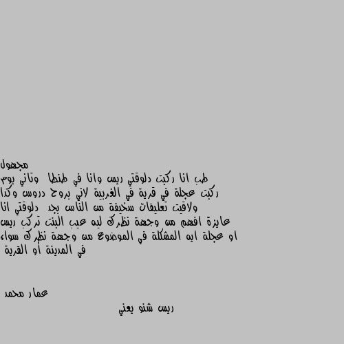 طب انا ركبت دلوقتي ريس وانا في طنطا  وتاني يوم ركبت عجلة في قرية في الغربية لاني بروح دروس وكدا  ولاقيت تعليقات سخيفة من الناس بجد  دلوقتي انا عايزة افهم من وجهة نظرك ليه عيب البنت تركب ريس او عجلة ايه المشكلة في الموضوع من وجهة نظرك سواء في المدينة أو القرية ريس شنو يعني