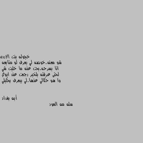 شو معنه.خوصه لي بعرف لو متابعه
انا بسرحه.بحت عنه ما خليت شي 
لحتى عرفته بلخير رجعت عند ابوي
وا هو حكالي عنها.لي بيعرف يحكيلي سله من العود