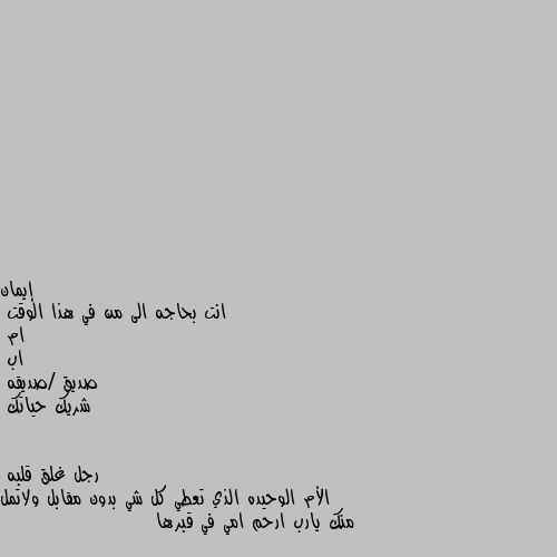 انت بحاجه الى من في هذا الوقت 
ام
اب 
صديق /صديقه
شريك حياتك الأم الوحيده الذي تعطي كل شي بدون مقابل ولاتمل منك يارب ارحم امي في قبرها