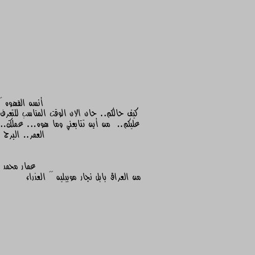 كيف حالكم.. حان الان الوقت المناسب للتعرف عليكم..  من أين تتابعني وما هوه... عملك.. العمر.. البرج من العراق بابل نجار موبيليه ٤٤ العذراء