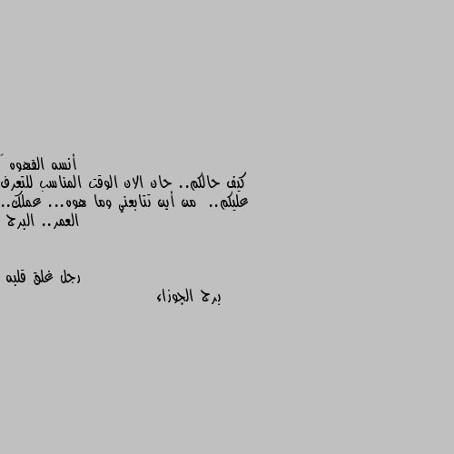 كيف حالكم.. حان الان الوقت المناسب للتعرف عليكم..  من أين تتابعني وما هوه... عملك.. العمر.. البرج برج الجوزاء