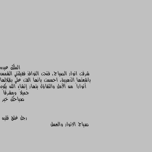 شرقت انوار الصباح، فتحت النوافذ فقبلتني الشمس باشعتها الذهبية، احسست بانها القت علي بظلالها أنواراً من الأمل والتفاؤل بنهار إنشاء الله يكون جميلاً ومشرقاً
صباحك خير صباح الانوار والعسل