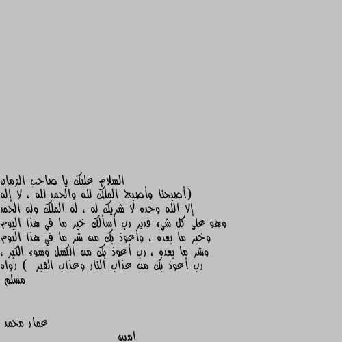 (أصبحنا وأصبح الملك لله والحمد لله ، لا إله إلا الله وحده لا شريك له ، له الملك وله الحمد وهو على كل شيء قدير رب أسألك خير ما في هذا اليوم وخير ما بعده ، وأعوذ بك من شر ما في هذا اليوم وشر ما بعده ، رب أعوذ بك من الكسل وسوء الكبر ، رب أعوذ بك من عذاب النار وعذاب القبر )  رواه مسلم امين