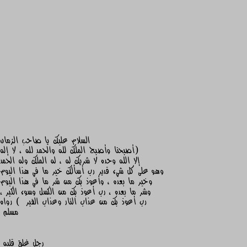 (أصبحنا وأصبح الملك لله والحمد لله ، لا إله إلا الله وحده لا شريك له ، له الملك وله الحمد وهو على كل شيء قدير رب أسألك خير ما في هذا اليوم وخير ما بعده ، وأعوذ بك من شر ما في هذا اليوم وشر ما بعده ، رب أعوذ بك من الكسل وسوء الكبر ، رب أعوذ بك من عذاب النار وعذاب القبر )  رواه مسلم ان شاء الله انتي واعمالك من الصالحين