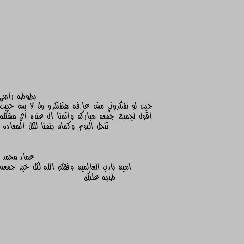 جيت لو تفتكروني مش عارفه هتفتكرو ول لا بس حبيت اقول لجميع جمعه مباركه واتمنا ال عنده اي مشكله تتحل اليوم وكمان بتمنا للكل السعاده امين يارب العالمين وفقكم الله لكل خير جمعه طيبه عليك