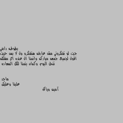 جيت لو تفتكروني مش عارفه هتفتكرو ول لا بس حبيت اقول لجميع جمعه مباركه واتمنا ال عنده اي مشكله تتحل اليوم وكمان بتمنا للكل السعاده علينا وعليك
آمين وياك