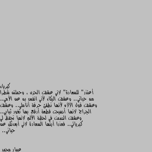 أعتذر" للسعادة" لاني عشقت الحزن ، وحملته شطرا من حياتي.. وعشقت البكاء لأني انفس به عن الأمي.. وعشقت قول الآلآه لأنها تطفئ حرقة أناملي.. وعشقت الجراح لانها أصبحت قطعة أرقع بها ثغور ثيابي.. وعشقت الصمت في لحظة الألم لانها تحفظ لي كبريائي.. فعذرا أيتها السعادة لاني أبعدتك عن حياتي.. الله يبعد عنكم الحزن أن شاء الله