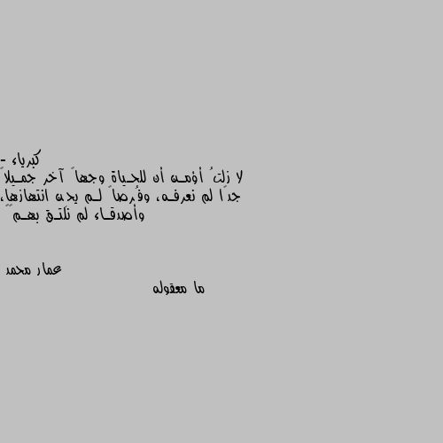 - لا زلتُ أؤمـن أن للحـياة وجهاً آخر جمـيلاً جدًا لم نعرفـه، وفُرصاً لـم يحِن انتهازها، وأصدقـاء لم نلتـق بهـم⚜️ ما معقوله