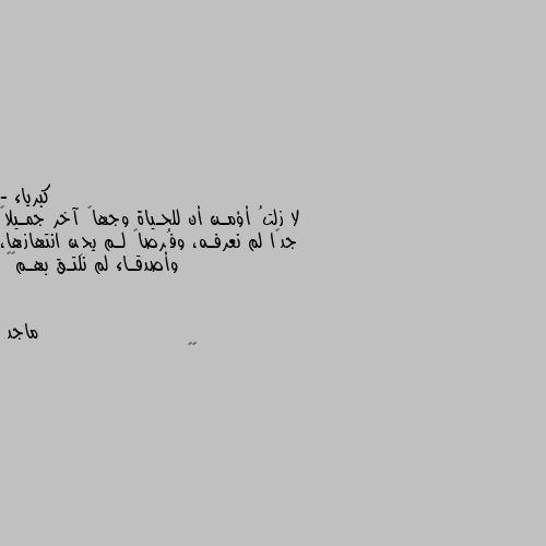 - لا زلتُ أؤمـن أن للحـياة وجهاً آخر جمـيلاً جدًا لم نعرفـه، وفُرصاً لـم يحِن انتهازها، وأصدقـاء لم نلتـق بهـم⚜️ 😉👍