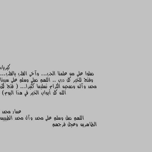 صلوا على من علمنا الحب... وآخى القلب بالقلب... وفتح للخير كل درب .. اللهم صلي وسلم على سيدنا محمد وآله وصحبه الكرام تسليما كثيرا... ( فتح لك الله كل أبواب الخير في هذا اليوم) اللهم صل وسلم على محمد وآل محمد الطيبين الطاهرين وعجل فرجهم