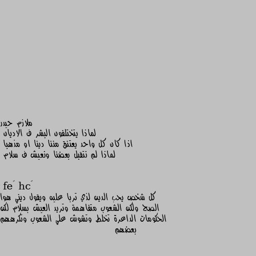 لماذا يتختلفون البشر ف الاديان
اذا كان كل واحد يعتنق مننا دينا او مذهبا
لماذا لم نتقبل بعضنا ونعيش ف سلام كل شخص يحب الدين لذي تربا عليه ويقول ديني هوا الصح ولكن الشعوب متفاهمة وتريد العيش بسلام لكن الحكومات الداعرة تخلط وتشوش علي الشعوب وتكرههم بعضهم