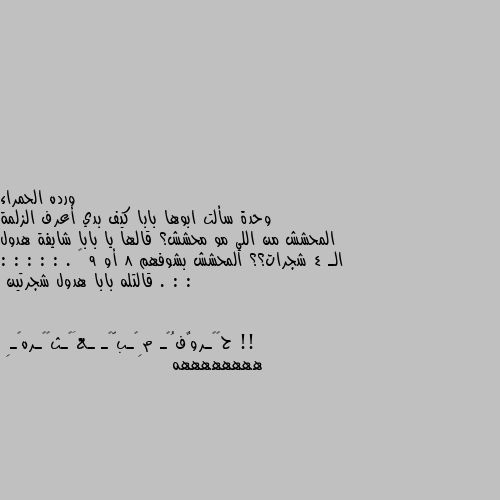 وحدة سألت ابوها بابا كيف بدي أعرف الزلمة المحشش من اللي مو محشش؟ قالها يا بابا شايفة هدول الـ 4 شجرات؟؟ المحشش بشوفهم 8 أو 9 … . : : : : : : : . قالتله بابا هدول شجرتين !! ههههههههه