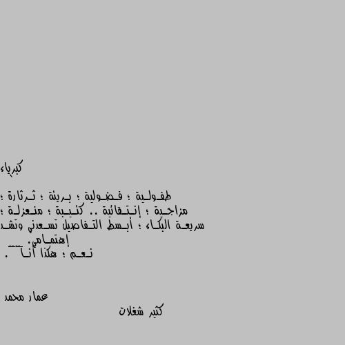 `
طفـولـية ؛ فـضـولية ؛ بـريئة ؛ ثـرثارة ؛ مزاجـية ؛ إنـتـقائية .. كئـيـبة ؛ منـعزلـة ؛ سريعـة البكـاء ؛ أبـسط التـفاصيل تسـعدني وتشـد إهتمـامي.
__ نـعـم ؛ هكذا أنـا✌️🏻🖤. كثير شغلات