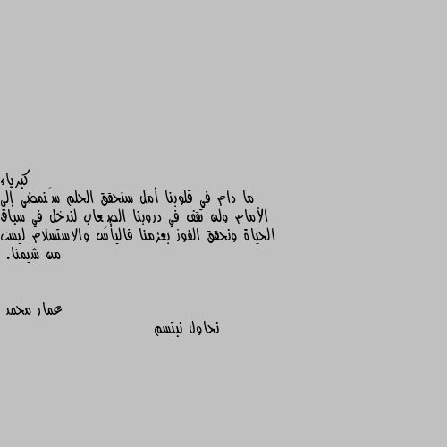 ما دام في قلوبنا أمل سنحقق الحلم سَنمضي إلى الأمام ولن تقف في دروبنا الصِعاب لندخل في سباق الحياة ونحقق الفوز بعزمنا فاليأس والاستسلام ليست من شيمنا. نحاول نبتسم