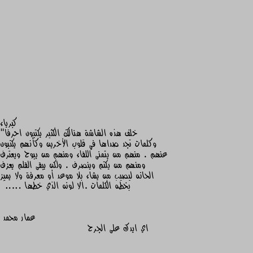 خلف هذه الشاشة هنالك الكثير يكتبون احرفا" وكلمات تجد صداها في قلوب الأخرين وكأنهم يكتبون عنهم . منهم من يتمنى اللقاء ومنهم من يبوح ويعترف ومنهم من يكتم وينصرف . ولكن يبقى القلم يعزف الحانه ليصيب من يشاء بلا موعد أو معرفة ولا يميز بخطه الكلمات .الا لونه الذي خطها .....﻿ اي ايدك على الجرح