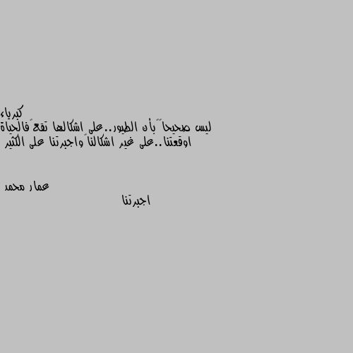 ليس صحيحاً…بأن الطيور..على اشكالها تقع…فالحياة اوقعتنا..على غير اشكالنا…واجبرتنا على الكثير اجبرتنا