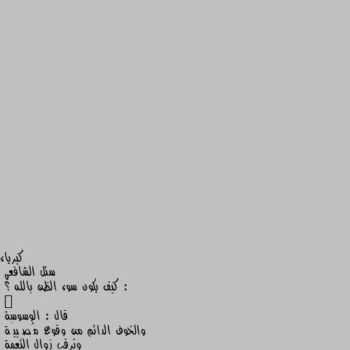 سئل الشافعي :
كيف يكون سوء الظن بالله ؟
ٰ
قال : الوسوسة 
والخوف الدائم من وقوع مُصِيبَة 
وترقب زوال النعمة 
كلها من سوء الظن بالرحمن الرحيم..

‏قُل للذي مَلأ التشاؤمُ قلبَه 
ومضى يُضيِّقُ حولنا الآفاقـ ا
سرُّ السعادةِ حسنُ ظنك بالذي
خلق الحياةَ وقسَّم .. الأرزاقا . ونعم بالله