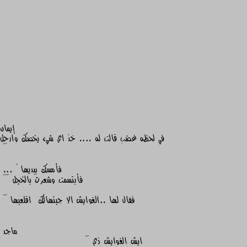 في لحظه غضب قالت له .... خذ اي شيء يخصك وارحل 😠😡

فأمسك بيديها 😁
... فأبتسمت وشعرت بالخجل ☺️😽
 
فقال لها ..الغوايش الا جبتهالك  اقلعيها 😳😂 ايش الغوايش ذي 🤔🙄