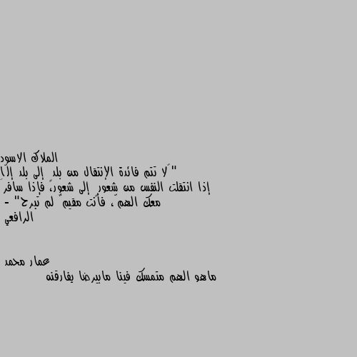 "‏لا تتم فائدة الإنتقال من بلدٍ إلى بلد إلّا إذا انتقلت النفس من شعورٍ إلى شعور، فإذا سافرَ معك الهمّ، فأنت مقيمٌ لم تبرح"
- الرافعي ماهو الهم متمسك فينا مابيرضا يفارقنه