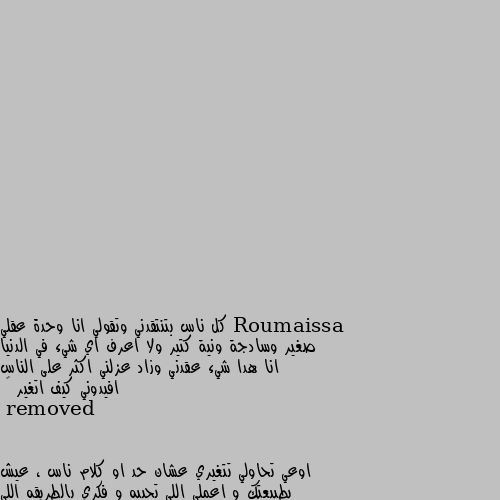 كل ناس بتنتقدني وتقولي انا وحدة عقلي صغير وسادجة ونية كتير ولا اعرف اي شيء في الدنيا انا هدا شيء عقدني وزاد عزلني اكثر على الناس افيدوني كيف اتغير 😢 اوعي تحاولي تتغيري عشان حد او كلام ناس ، عيش بطبيعتك و اعملي اللي تحبيه و فكري بالطريقه اللي تحبيها و حاجه كويسه انك عايشه بالفطره ، و الانطوائيه كويسه بس لازم يكون في انخراط مع ناس فعلا تكون عند حسن طنط و يتعاشرو بجد ، و نصيحه بقيتي كده او اتغيرتي في الحالتين هيكلمو و ينتقدوكي ، فبلاش و عيشي ع طبيعتك و زي مبتحبي