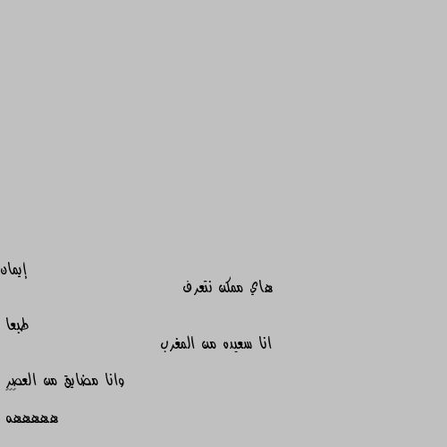 هاي ممكن نتعرف 
                                     طبعا
انا سعيده من المغرب 
                                  وانا مضايق من العصر 
🙅🤷🤦
هههههه فكوه خلوه يروح الحمام 😅😅😅😂😂😂😂😂😂😂😂😂😂😂😂😂😂😂😂😂😂😂😂😂