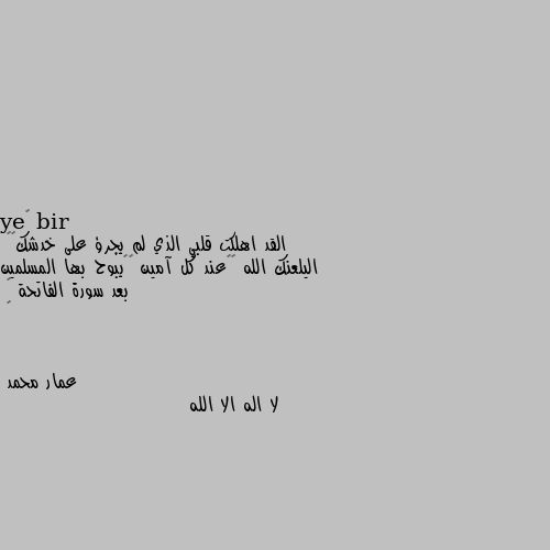 القد اهلكت قلبي الذي لم يجرؤ على خدشك💔🥺
اليلعنك الله ☝🏻عند كل آمين 🤲🏻يبوح بها المسلمين بعد سورة الفاتحة 🖤
💔 لا اله الا الله