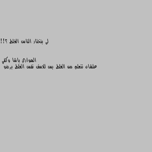 لى بنختار الناس الغلط ؟!! علشان نتعلم من الغلط بس للاسف نفس الغلط برضو